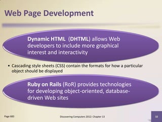 Web Page Development

            Dynamic HTML (DHTML) allows Web
            developers to include more graphical
            interest and interactivity

  • Cascading style sheets (CSS) contain the formats for how a particular
    object should be displayed

            Ruby on Rails (RoR) provides technologies
            for developing object-oriented, database-
            driven Web sites

Page 683                     Discovering Computers 2012: Chapter 13         32
 