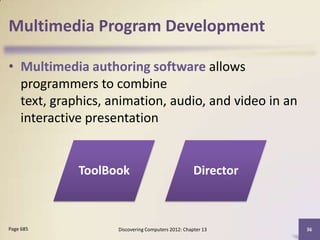 Multimedia Program Development

• Multimedia authoring software allows
  programmers to combine
  text, graphics, animation, audio, and video in an
  interactive presentation


            ToolBook                               Director



Page 685           Discovering Computers 2012: Chapter 13     36
 
