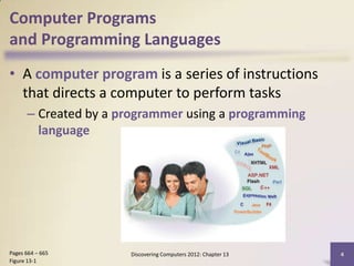 Computer Programs
and Programming Languages
• A computer program is a series of instructions
  that directs a computer to perform tasks
      – Created by a programmer using a programming
        language




Pages 664 – 665       Discovering Computers 2012: Chapter 13   4
Figure 13-1
 