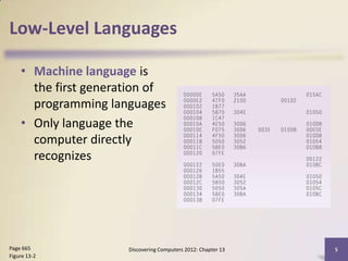 Low-Level Languages

    • Machine language is
      the first generation of
      programming languages
    • Only language the
      computer directly
      recognizes




Page 665              Discovering Computers 2012: Chapter 13   5
Figure 13-2
 