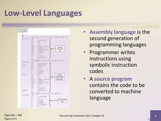 Low-Level Languages

                                      • Assembly language is the
                                        second generation of
                                        programming languages
                                      • Programmer writes
                                        instructions using
                                        symbolic instruction
                                        codes
                                      • A source program
                                        contains the code to be
                                        converted to machine
                                        language

Pages 665 – 666   Discovering Computers 2012: Chapter 13           6
Figure 13-3
 