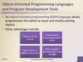 Object-Oriented Programming Languages
and Program Development Tools
• An object-oriented programming (OOP) language allows
  programmers the ability to reuse and modify existing
  objects
• Other advantages include:
                                            Programmers
              Objects can be
                                         create applications
                 reused
                                                faster


                                           Most program
              Work well in a
                                         development tools
             RAD environment
                                              are IDEs
Page 669             Discovering Computers 2012: Chapter 13    11
 