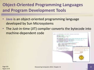Object-Oriented Programming Languages
and Program Development Tools
• Java is an object-oriented programming language
  developed by Sun Microsystems
• The Just-in-time (JIT) compiler converts the bytecode into
  machine-dependent code




Page 670             Discovering Computers 2012: Chapter 13   12
Figure 13-8
 