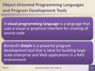 Object-Oriented Programming Languages
and Program Development Tools

  A visual programming language is a language that
  uses a visual or graphical interface for creating all
  source code


  Borland’s Delphi is a powerful program
  development tool that is ideal for building large-
  scale enterprise and Web applications in a RAD
  environment
Page 673             Discovering Computers 2012: Chapter 13   17
 