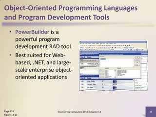 Object-Oriented Programming Languages
and Program Development Tools
    • PowerBuilder is a
      powerful program
      development RAD tool
    • Best suited for Web-
      based, .NET, and large-
      scale enterprise object-
      oriented applications




Page 674               Discovering Computers 2012: Chapter 13   19
Figure 13-12
 