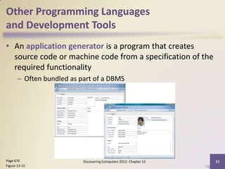 Other Programming Languages
and Development Tools
• An application generator is a program that creates
  source code or machine code from a specification of the
  required functionality
       – Often bundled as part of a DBMS




Page 676                   Discovering Computers 2012: Chapter 13   22
Figure 13-15
 