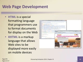Web Page Development

    • HTML is a special
      formatting language
      that programmers use
      to format documents
      for display on the Web
    • XHTML is a markup
      language that allows
      Web sites to be
      displayed more easily
      on mobile devices
Page 678              Discovering Computers 2012: Chapter 13   25
Figure 13-17
 