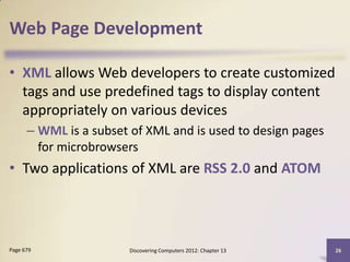 Web Page Development

• XML allows Web developers to create customized
  tags and use predefined tags to display content
  appropriately on various devices
      – WML is a subset of XML and is used to design pages
        for microbrowsers
• Two applications of XML are RSS 2.0 and ATOM




Page 679               Discovering Computers 2012: Chapter 13   26
 