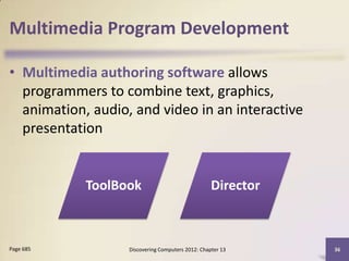 Multimedia Program Development

• Multimedia authoring software allows
  programmers to combine text, graphics,
  animation, audio, and video in an interactive
  presentation


            ToolBook                               Director



Page 685           Discovering Computers 2012: Chapter 13     36
 