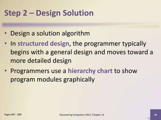 Step 2 – Design Solution

• Design a solution algorithm
• In structured design, the programmer typically
  begins with a general design and moves toward a
  more detailed design
• Programmers use a hierarchy chart to show
  program modules graphically



Pages 687 - 688   Discovering Computers 2012: Chapter 13   40
 