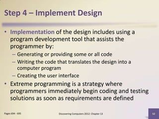 Step 4 – Implement Design

• Implementation of the design includes using a
  program development tool that assists the
  programmer by:
       – Generating or providing some or all code
       – Writing the code that translates the design into a
         computer program
       – Creating the user interface
• Extreme programming is a strategy where
  programmers immediately begin coding and testing
  solutions as soon as requirements are defined

Pages 694 - 695            Discovering Computers 2012: Chapter 13   52
 