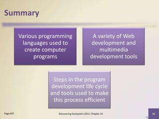 Summary

           Various programming                       A variety of Web
            languages used to                       development and
             create computer                            multimedia
                 programs                           development tools


                       Steps in the program
                      development life cycle
                      and tools used to make
                       this process efficient

Page 697                 Discovering Computers 2012: Chapter 13         55
 