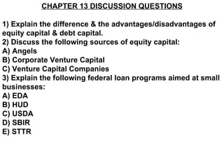 CHAPTER 13 DISCUSSION QUESTIONS

1) Explain the difference & the advantages/disadvantages of
equity capital & debt capital.
2) Discuss the following sources of equity capital:
A) Angels
B) Corporate Venture Capital
C) Venture Capital Companies
3) Explain the following federal loan programs aimed at small
businesses:
A) EDA
B) HUD
C) USDA
D) SBIR
E) STTR
 
