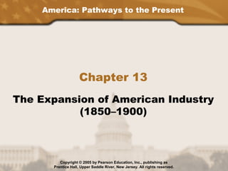 America: Pathways to the Present




                    Chapter 13
The Expansion of American Industry
           (1850–1900)



         Copyright © 2005 by Pearson Education, Inc., publishing as
      Prentice Hall, Upper Saddle River, New Jersey. All rights reserved.
 