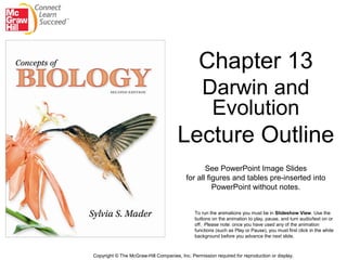 Chapter 13
Darwin and
Evolution
Lecture Outline
See PowerPoint Image Slides
for all figures and tables pre-inserted into
PowerPoint without notes.
Copyright © The McGraw-Hill Companies, Inc. Permission required for reproduction or display.
To run the animations you must be in Slideshow View. Use the
buttons on the animation to play, pause, and turn audio/text on or
off. Please note: once you have used any of the animation
functions (such as Play or Pause), you must first click in the white
background before you advance the next slide.
 