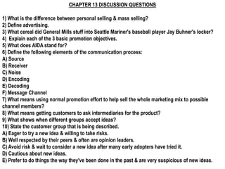 CHAPTER 13 DISCUSSION QUESTIONS

1) What is the difference between personal selling & mass selling?
2) Define advertising.
3) What cereal did General Mills stuff into Seattle Mariner's baseball player Jay Buhner's locker?
4) Explain each of the 3 basic promotion objectives.
5) What does AIDA stand for?
6) Define the following elements of the communication process:
A) Source
B) Receiver
C) Noise
D) Encoding
E) Decoding
F) Message Channel
7) What means using normal promotion effort to help sell the whole marketing mix to possible
channel members?
8) What means getting customers to ask intermediaries for the product?
9) What shows when different groups accept ideas?
10) State the customer group that is being described.
A) Eager to try a new idea & willing to take risks.
B) Well respected by their peers & often are opinion leaders.
C) Avoid risk & wait to consider a new idea after many early adopters have tried it.
D) Cautious about new ideas.
E) Prefer to do things the way they've been done in the past & are very suspicious of new ideas.
 