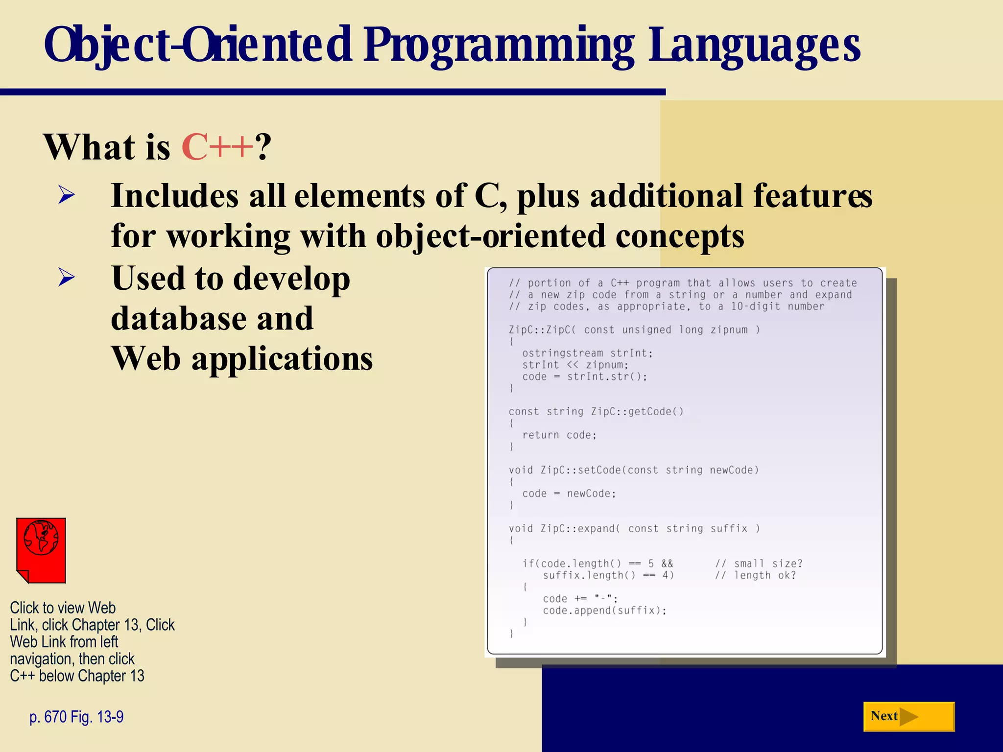 Object-Oriented Programming Languages What is  C++ ? p. 670 Fig. 13-9 Includes all elements of C, plus additional features  for working with object-oriented concepts Used to develop  database and  Web applications Next Click to view Web  Link, click Chapter 13, Click  Web Link from left  navigation, then click  C++ below Chapter 13 