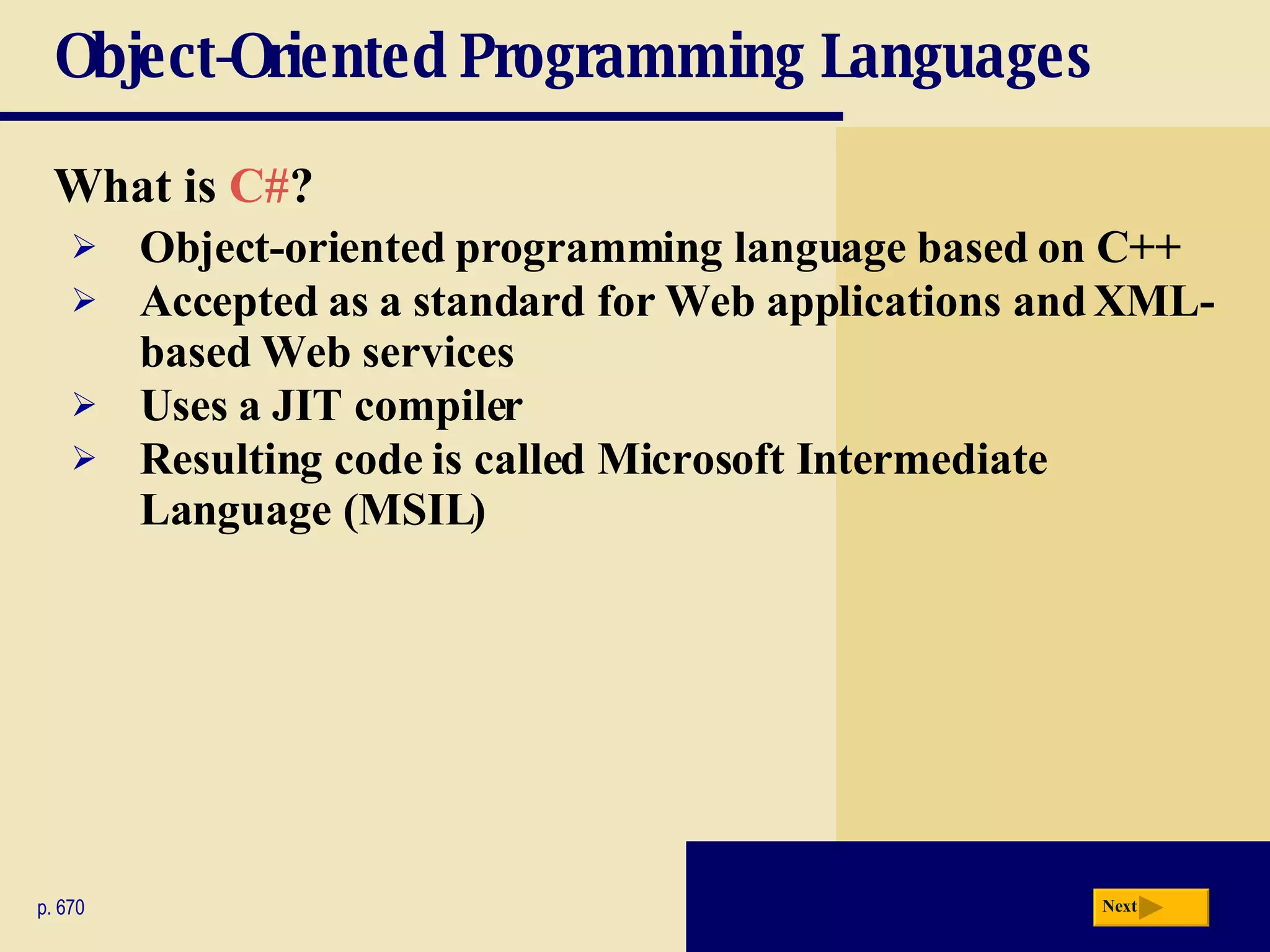 Object-Oriented Programming Languages What is  C# ? p. 670 Object-oriented programming language based on C++ Accepted as a standard for Web applications and XML-based Web services Uses a JIT compiler Resulting code is called Microsoft Intermediate Language (MSIL) Next 
