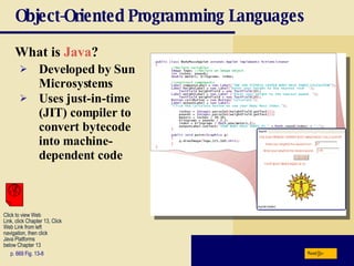 Object-Oriented Programming Languages What is  Java ? p. 669 Fig. 13-8 Developed by Sun Microsystems Uses just-in-time (JIT) compiler to convert bytecode into machine-dependent code Next Click to view Web  Link, click Chapter 13, Click  Web Link from left  navigation, then click  Java Platforms  below Chapter 13 