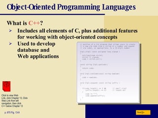 Object-Oriented Programming Languages What is  C++ ? p. 670 Fig. 13-9 Includes all elements of C, plus additional features  for working with object-oriented concepts Used to develop  database and  Web applications Next Click to view Web  Link, click Chapter 13, Click  Web Link from left  navigation, then click  C++ below Chapter 13 