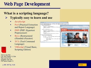 Web Page Development What is a scripting language? p. 680 - 681 Fig. 13-20 Typically easy to learn and use JavaScript Perl   (Practical Extraction and Report Language) PHP  (PHP: Hypertext Preprocessor) Rexx  (Restructured eXtended eXecutor) TCL  (Tool Command Language) VBScript   (Visual Basic, Scripting Edition) Next Click to view Web  Link, click Chapter 13, Click  Web Link from left  navigation, then click  PHP below Chapter 13 