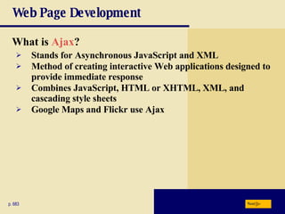 Web Page Development What is  Ajax ? p. 683 Stands for Asynchronous JavaScript and XML Method of creating interactive Web applications designed to provide immediate response Combines JavaScript, HTML or XHTML, XML, and cascading style sheets Google Maps and Flickr use Ajax Next 