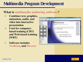 Multimedia Program Development What is  multimedia authoring software ? p. 684 Fig. 13-22 Combines text, graphics, animation, audio, and video into interactive presentation Used for computer-based training (CBT) and Web-based training (WBT) Software includes  Toolbook , and  Director Next 