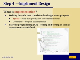 Step 4 — Implement Design What is  implementation ? p. 693 - 694 Fig. 13-38 Writing the code that translates the design into a program Syntax —rules that specify how to write instructions Comments—program documentation Extreme programming (XP)—coding and testing as soon as requirements are defined Next 