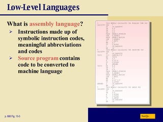 Low-Level Languages What is  assembly language ? p. 666 Fig. 13-3 Instructions made up of symbolic instruction codes, meaningful abbreviations and codes Source program  contains code to be converted to machine language Next 