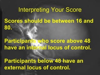 Interpreting Your Score Scores should be between 16 and 80. Participants who score above 48 have an internal locus of control.  Participants below 48 have an external locus of control.  