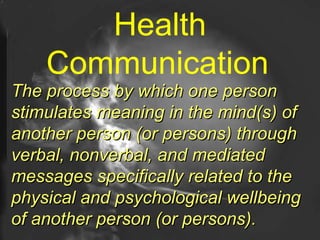 Health Communication   The process by which one person stimulates meaning in the mind(s) of another person (or persons) through verbal, nonverbal, and mediated messages specifically related to the physical and psychological wellbeing of another person (or persons).   