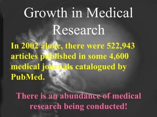 Growth in Medical Research In 2002 alone, there were 522,943 articles published in some 4,600 medical journals catalogued by PubMed. There is an abundance of medical research being conducted! 