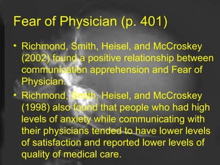 Fear of Physician (p. 401) Richmond, Smith, Heisel, and McCroskey (2002) found a positive relationship between communication apprehension and Fear of Physician. Richmond, Smith, Heisel, and McCroskey (1998) also found that people who had high levels of anxiety while communicating with their physicians tended to have lower levels of satisfaction and reported lower levels of quality of medical care.  