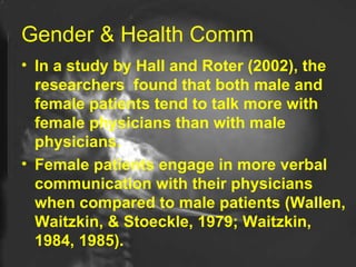 Gender & Health Comm In a study by Hall and Roter (2002), the researchers  found that both male and female patients tend to talk more with female physicians than with male physicians.  Female patients engage in more verbal communication with their physicians when compared to male patients (Wallen, Waitzkin, & Stoeckle, 1979; Waitzkin, 1984, 1985).   