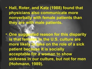 Hall, Roter, and Katz (1988) found that physicians also communicate more nonverbally with female patients than they are with male patients.  One suggested reason for this disparity is that females in the U.S. culture are more likely to take on the role of a sick patient because it is socially acceptable for a woman to show sickness in our culture, but not for men (Hohmann, 1989).  
