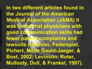 In two different articles found in the  Journal of the American Medical Association (JAMA)  it was found that physicians with good communication skills had fewer patient complaints and lawsuits (Hickson, Federspiel, Pichert, Miller Gauld-Jaeger, & Bost, 2002; Levinson, Roter, Mullooly, Dull, & Frankel, 1997).  