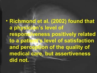 Richmond et al. (2002) found that a physician’s level of responsiveness positively related to a patient’s level of satisfaction and perception of the quality of medical care, but assertiveness did not. 