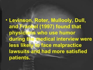 Levinson, Roter, Mullooly, Dull, and Frankel (1997) found that physicians who use humor during the medical interview were less likely to face malpractice lawsuits and had more satisfied patients.   