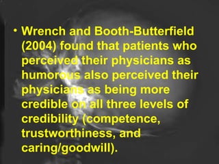 Wrench and Booth-Butterfield (2004) found that patients who perceived their physicians as humorous also perceived their physicians as being more credible on all three levels of credibility (competence, trustworthiness, and caring/goodwill).  