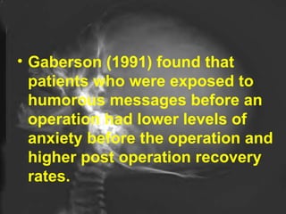 Gaberson (1991) found that patients who were exposed to humorous messages before an operation had lower levels of anxiety before the operation and higher post operation recovery rates.  