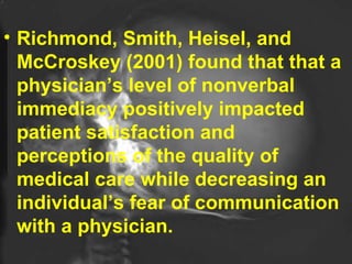 Richmond, Smith, Heisel, and McCroskey (2001) found that that a physician’s level of nonverbal immediacy positively impacted patient satisfaction and perceptions of the quality of medical care while decreasing an individual’s fear of communication with a physician.  