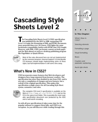 13
                                                                               CHAPTER


Cascading Style
Sheets Level 2                                                                ✦       ✦    ✦       ✦

                                                                              In This Chapter:



          T                                                                   What’s New in
                he Cascading Style Sheets Level 2 (CSS2) specification        CSS2?
                was published by the W3C in 1998, surpassing CSS
          Level 1 to make the formatting of XML and HTML documents
                                                                              Selecting elements
          more powerful than ever. Of course, CSS2 fights the same
          backwards-compatibility battles with HTML that CSS1 fought.
                                                                              Formatting a page
          However, with XML, CSS2 can format content on both paper
          and the Web almost as well as a desktop publishing program
                                                                              Visual formatting
          like PageMaker or Quark XPress.

                                                                              Boxes
               Most of the rules discussed here are not yet implemented
Caution
               by the common browsers. Internet Explorer 5.0 and Mozilla
                                                                              Counters and
               5.0 browsers should begin implementing some of these
                                                                              automatic numbering
               styles, but full implementation is still some time away.

                                                                              Aural style sheets

What’s New in CSS2?                                                           ✦       ✦    ✦       ✦

          CSS2 incorporates many features that Web developers and
          designers have long requested from browser vendors. The
          specification has more than doubled in size from CSS1, and is
          not only a compilation of changes and new features, but a
          redraft of the original specification. This makes this
          specification a single source for all Cascading Style Sheet
          syntax, semantics, and rules.

               The complete CSS Level 2 specification is available on the
On the
CD-ROM         Web at http://www.w3.org/TR/REC-CSS2 and on the
               CD in the specs/css2 folder. This is possibly the most read-
               able specification document ever produced by the W3C
               and is well worth rereading.

          As with all new specifications it takes some time for the
          popular software to support them fully, and CSS2 is no
          exception. As you will discover while reading through this
 