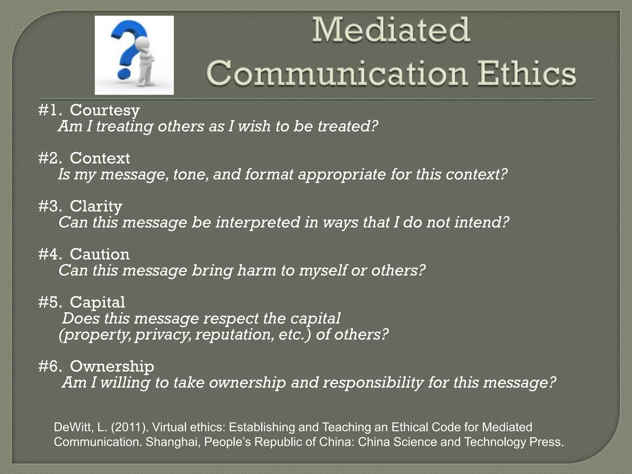 #1. Courtesy
  Am I treating others as I wish to be treated?
#2. Context
  Is my message, tone, and format appropriate for this context?
#3. Clarity
  Can this message be interpreted in ways that I do not intend?
#4. Caution
  Can this message bring harm to myself or others?
#5. Capital
   Does this message respect the capital
  (property, privacy, reputation, etc.) of others?
#6. Ownership
   Am I willing to take ownership and responsibility for this message?

  DeWitt, L. (2011). Virtual ethics: Establishing and Teaching an Ethical Code for Mediated
  Communication. Shanghai, People’s Republic of China: China Science and Technology Press.
 