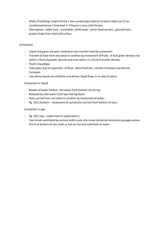 -   Walls of buildings made of brick / non-conducting material so heat is kept out of air-
       conditioned house / heat kept in if house in very cold climate
   -   Oven gloves , table mats , sunshields , toilet seats , picnic food carriers , ground mats ,
       protect body from hot/cold surface


Convection

   -   Liquid and gases are poor conductors but transfer heat by convection
   -   Transfer of heat from one place to another by movement of fluids . A fluid given density rise
       within a fluid of greater density and sinks within in a fluid of smaller density .
   -   Fluid is liquid/gas
   -   Take place due to expansion of fluid , when fluid hot , volume increases and density
       increases
   -   Less dense liquid rise and float and denser liquid flows in to take its place

   Convection in liquid

   -   Beaker of water heated , hot water from bottom rise to top
   -   Redaced by cold water from top moving down.
   -   Heat carried from one place to another by movement of water .
   -   Pg. 191 ( bottom – movement of convection current from bottom to top )

   Convection in gas

   -   Pg. 192 ( top – experiment 6 explanation )
   -   Coal mines ventilated by vertical shafts sunk into mines joined by horizontal passages where
       fire lit at bottom of one shaft so hot air rise and cold fresh air enter
 