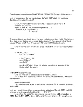 10

This allows us to calculate the CONDITIONAL FORMATION Constant (Kf’) at any pH.

Let’s try an example. Say we wish to titrate Ca+2 with EDTA at pH 10, what is our
Conditional Formation Constant?

       Log K f for the Ca EDTA complex is 10.65 according to table 13-1
       K=10 10.65 = 4.47x10 10.
       If pH=10 then "y-4 = 0.30 according to table 13-3
       Therefore (K f’= .30(4.47x10 +10)
                           =1.34x10 +10



One general trend you should see is that as pH gets lower so does the Kf. At what point
does it get so low that we can no longer do the titration?? As a general rule of thumb
we use 108 as a cutoff. Thus Kf’ must be >=108 for an EDTA titration to work.

       Let’s try another one. What is the lowest pH at which you can successfully titrate
  +2
Fe ?

       Kf’ = Kf x "Y4- $108
               Kf = 1014.30 = 2.0x1014

              2.0x1014 × "Y4- $ 108
              "Y4-$108/2x1014
              "Y4-$5x10-7
              "Y4-=2.9x10-7 at pH 5, and this is just a touch low, so we could do the
              titration at pH 6 or above


13-6 EDTA Titration Curves
      Let’s see if we can do a titration curve for an EDTA titration
      For an Acid-Base reaction our titration curve was pH vs ml of titrant. What shall
we use here?

        pMetal vs ml of titrant
        The curve has three region to worry about, before the EP, at the equiv. point and
after the EP.

Let’s carry on with the problem we started above, a titration of Ca with EDTA at pH 10,
since we have already calculated that Kf’=     1.7610 +10
       Lets define the rest of the parameters, we are titrating a 50 ml solution of
0.01M Ca with 0.01 EDTA. Since EDTA and Ca react to form a 1:1 complex, you
 