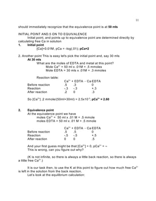 11

should immediately recognize that the equivalence point is at 50 mls

INITIAL POINT AND.5 ON TO EQUIVALENCE
      Initial point, and points up to equivalence point are determined directly by
calculating free Ca in solution
1.    Initial point
              [Ca]=0.01M, pCa = -log(.01); pCa=2

2. Another point This is easy let's pick the initial point and, say 30 mls
      At 30 mls
            What are the moles of EDTA and metal at this point?
                   Mole Ca 2+ = 50 ml x .01M = .5 mmoles
                   Mole EDTA = 30 mls x .01M = .3 mmoles

              Reaction table:
                                   Ca 2+   + EDTA 6 Ca@EDTA
       Before reaction             .5       .3         0
       Reaction                    -.3      -.3        +.3
       After reaction              .2       0          .3

       So [Ca 2+] .2 mmole/(50ml+30ml) = 2.5x10 -2; pCa2+ = 2.60


2.     Equivalence point
       At the equivalence point we have
              moles Ca 2+ = 50 ml x .01 M = .5 mmole
              moles EDTA = 50 ml x .01 M = .5 mmole

                                   Ca 2+   + EDTA 6 Ca@EDTA
       Before reaction             .5       .5         0
       Reaction                    -.5      -.5        +.5
       After reaction              0        0          .5

       And your first guess might be that [Ca 2+] = 0, pCa 2+ = 4
       This is wrong, can you figure out why?

         (K is not infinite, so there is always a little back reaction, so there is always
a little free Ca 2+.)

         It is our task then, to use the K at this point to figure out how much free Ca 2+
is left in the solution from the back reaction.
         Let’s look at the equilibrium calculation:
 