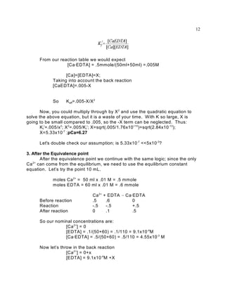 12




      From our reaction table we would expect
                  [Ca@EDTA] = .5mmole/(50ml+50ml) =.005M

                  [Ca]=[EDTA]=X;
            Taking into account the back reaction
            [CaEDTA]=.005-X


            So     K eff=.005-X/X 2

       Now, you could multiply through by X 2 and use the quadratic equation to
solve the above equation, but it is a waste of your time. With K so large, X is
going to be small compared to .005, so the -X term can be neglected. Thus:
       K f’=.005/x 2; X 2=.005/K f’; X=sqrt(.005/1.76x10 +10)=sqrt(2.84x10 -13);
       X=5.33x10 -7 ;pCa=6.27

      Let's double check our assumption; is 5.33x10 -7 <<5x10 -3?

3. After the Equivalence point
       After the equivalence point we continue with the same logic; since the only
Ca 2+ can come from the equilibrium, we need to use the equilibrium constant
equation. Let’s try the point 10 mL.

            moles Ca 2+ = 50 ml x .01 M = .5 mmole
            moles EDTA = 60 ml x .01 M = .6 mmole

                                 Ca 2+   + EDTA 6 Ca@EDTA
      Before reaction            .5       .6         0
      Reaction                   -.5      -.5        +.5
      After reaction             0        .1         .5

      So our nominal concentrations are:
                 [Ca 2+] = 0
                 [EDTA] = .1/(50+60) = .1/110 = 9.1x10 -4M
                 [Ca@EDTA] = .5/(50+60) = .5/110 = 4.55x10 -3 M

      Now let’s throw in the back reaction
                   [Ca 2+] = 0+x
                   [EDTA] = 9.1x10 -4M +X
 