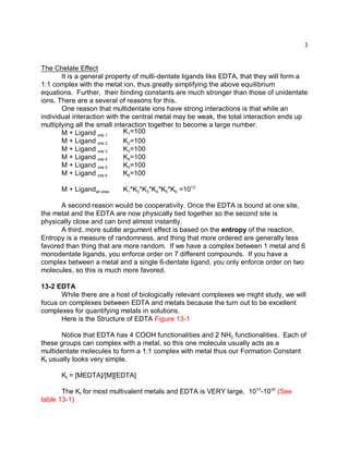3


The Chelate Effect
       It is a general property of multi-dentate ligands like EDTA, that they will form a
1:1 complex with the metal ion, thus greatly simplifying the above equilibrium
equations. Further, their binding constants are much stronger than those of unidentate
ions. There are a several of reasons for this.
       One reason that multidentate ions have strong interactions is that while an
individual interaction with the central metal may be weak, the total interaction ends up
multiplying all the small interaction together to become a large number.
       M + Ligand site 1     K1=100
       M + Ligand site 2     K2=100
       M + Ligand site 3     K3=100
       M + Ligand site 4     K4=100
       M + Ligand site 5     K5=100
       M + Ligand site 6     K6=100

      M + Ligandall sites   K1*K2*K3*K4*K5*K6 =1012

      A second reason would be cooperativity. Once the EDTA is bound at one site,
the metal and the EDTA are now physically tied together so the second site is
physically close and can bind almost instantly.
      A third, more subtle argument effect is based on the entropy of the reaction.
Entropy is a measure of randomness, and thing that more ordered are generally less
favored than thing that are more random. If we have a complex between 1 metal and 6
monodentate ligands, you enforce order on 7 different compounds. If you have a
complex between a metal and a single 6-dentate ligand, you only enforce order on two
molecules, so this is much more favored.

13-2 EDTA
       While there are a host of biologically relevant complexes we might study, we will
focus on complexes between EDTA and metals because the turn out to be excellent
complexes for quantifying metals in solutions.
       Here is the Structure of EDTA Figure 13-1

       Notice that EDTA has 4 COOH functionalities and 2 NH2 functionalities. Each of
these groups can complex with a metal, so this one molecule usually acts as a
multidentate molecules to form a 1:1 complex with metal thus our Formation Constant
Kf usually looks very simple.

      Kf = [MEDTA]/[M][EDTA]

       The Kf for most multivalent metals and EDTA is VERY large. 1010-1030 (See
table 13-1)
 