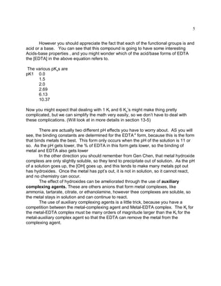 5


       However you should appreciate the fact that each of the functional groups is and
acid or a base. You can see that this compound is going to have some interesting
Acids-base properties , and you might wonder which of the acid/base forms of EDTA
the [EDTA] in the above equation refers to.

 The various pKas are
pK1 0.0
      1.5
      2.0
      2.69
      6.13
      10.37

Now you might expect that dealing with 1 Kf and 6 Ka’s might make thing pretty
complicated, but we can simplify the math very easily, so we don’t have to deal with
these complications. (Will look at in more details in section 13-5)

       There are actually two different pH effects you have to worry about. AS you will
see, the binding constants are determined for the EDTA-4 form, because this is the form
that binds metals the best. This form only occurs when the pH of the solution is 11 or
so. As the pH gets lower, the % of EDTA in this form gets lower, so the binding of
metal and EDTA also gets lower
       In the other direction you should remember from Gen Chen, that metal hydroxide
complexs are only slightly soluble, so they tend to precipitate out of solution. As the pH
of a solution goes up, the [OH] goes up, and this tends to make many metals ppt out
has hydroxides. Once the metal has ppt’s out, it is not in solution, so it cannot react,
and no chemistry can occur.
       The effect of hydroxides can be ameliorated through the use of auxiliary
complexing agents. These are others anions that form metal complexes, like
ammonia, tartarate, citrate, or ethanolamine, however thee complexes are soluble, so
the metal stays in solution and can continue to react.
       The use of auxiliary complexing agents is a little trick, because you have a
competition between the metal-complexing agent and Metal-EDTA complex. The Kf for
the metal-EDTA complex must be many orders of magnitude larger than the Kf for the
metal-auxiliary complex agent so that the EDTA can remove the metal from the
complexing agent.
 