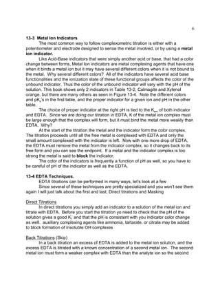 6

13-3 Metal Ion Indicators
        The most common way to follow complexometric titration is either with a
potentiometer and electrode designed to sense the metal involved, or by using a metal
ion indicator.
        Like Acid-Base indicators that were simply another acid or base, that had a color
change between forms, Metal Ion indicators are metal complexing agents that have one
when it binds a metal ion but it may have several different colors when it is not bound to
the metal. Why several different colors? All of the indicators have several acid base
functionalities and the ionization state of these functional groups affects the color of the
unbound indicator. Thus the color of the unbound indicator will vary with the pH of the
solution. This book shows only 2 indicators in Table 13-2, Calmagite and Xylenol
orange, but there are many others as seen in Figure 13-4. Note the different colors
and pKa’s in the first table, and the proper indicator for a given ion and pH in the other
table.
        The choice of proper indicator at the right pH is tied to the Kass of both indicator
and EDTA. Since we are doing our titration in EDTA, K of the metal ion complex must
be large enough that the complex will form, but it must bind the metal more weakly than
EDTA. Why?
        At the start of the titration the metal and the indicator form the color complex.
The titration proceeds until all the free metal is complexed with EDTA and only the
small amount complexed with the indicator is left. Now with one more drop of EDTA,
the EDTA must remove the metal from the indicator complex, so it changes back to its
free form and you can see the endpoint. If a metal and the indicator complex is too
strong the metal is said to block the indicator.
        The color of the indicators is frequently a function of pH as well, so you have to
be careful of pH of the indicator as well as the EDTA.

13-4 EDTA Techniques.
       EDTA titrations can be performed in many ways, let’s look at a few
       Since several of these techniques are pretty specialized and you won’t see them
again I will just talk about the first and last, Direct titrations and Masking

Direct Titrations
        In direct titrations you simply add an indicator to a solution of the metal ion and
titrate with EDTA. Before you start the titration yo need to check that the pH of the
solution gives a good Kf’ and that the pH is consistent with you indicator color change
as well. auxiliary complexing agents like ammonia, tartarate, or citrate may be added
to block formation of insoluble OH complexes

Back Titrations (Skip)
       In a back titration an excess of EDTA is added to the metal ion solution, and the
excess EDTA is titrated with a known concentration of a second metal ion. The second
metal ion must form a weaker complex with EDTA than the analyte ion so the second
 